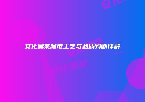 安化黑茶渥堆工艺与品质判断详解