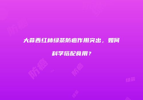 大蒜西红柿绿茶防癌作用突出，如何科学搭配食用？
