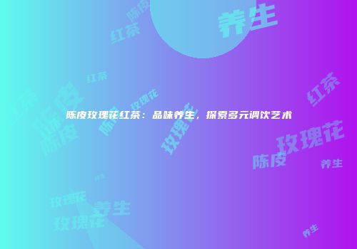 陈皮玫瑰花红茶：品味养生，探索多元调饮艺术