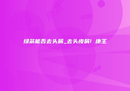 绿茶能否去头屑_去头皮屑! 康王