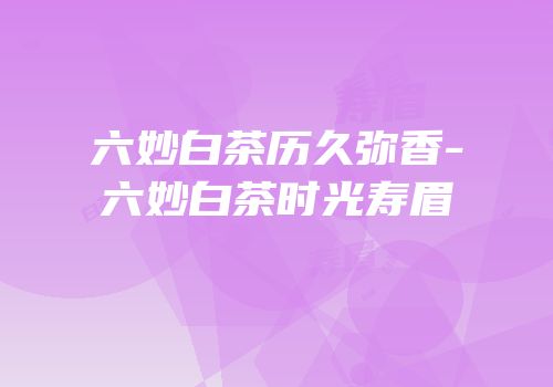 六妙白茶历久弥香-六妙白茶时光寿眉