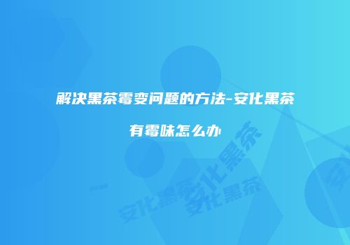 解决黑茶霉变问题的方法-安化黑茶有霉味怎么办