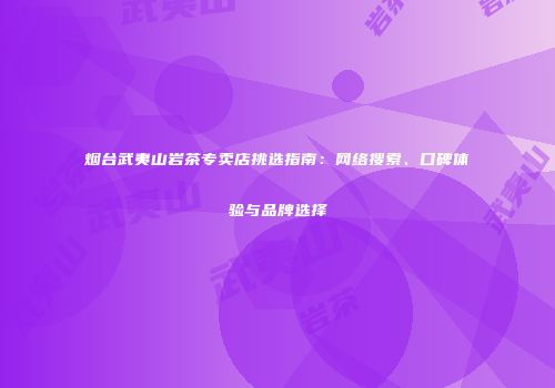 烟台武夷山岩茶专卖店挑选指南：网络搜索、口碑体验与品牌选择