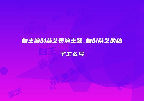 自主编创茶艺表演主题_自创茶艺的稿子怎么写