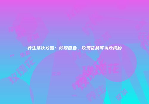 养生茶饮攻略：柠檬百合、玫瑰花茶等功效揭秘