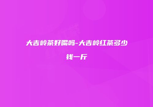 大吉岭茶好喝吗-大吉岭红茶多少钱一斤