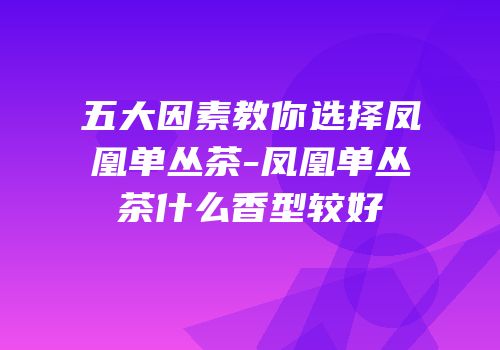 五大因素教你选择凤凰单丛茶-凤凰单丛茶什么香型较好