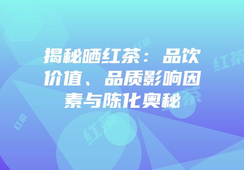 揭秘晒红茶：品饮价值、品质影响因素与陈化奥秘