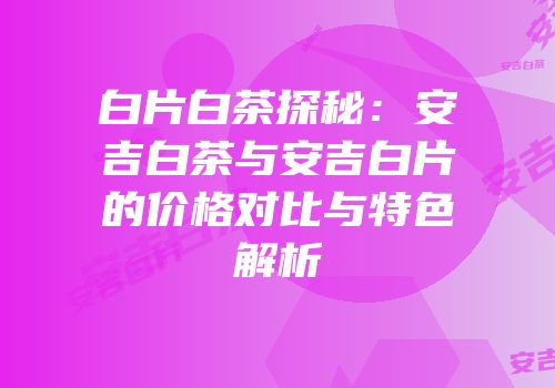 白片白茶探秘：安吉白茶与安吉白片的价格对比与特色解析