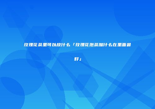 玫瑰花茶里可以放什么「玫瑰花泡茶加什么在里面最好」