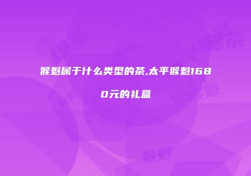 猴魁属于什么类型的茶,太平猴魁1680元的礼盒