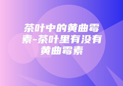 茶叶中的黄曲霉素-茶叶里有没有黄曲霉素