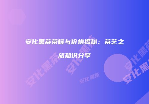 安化黑茶荣耀与价格揭秘：茶艺之旅知识分享