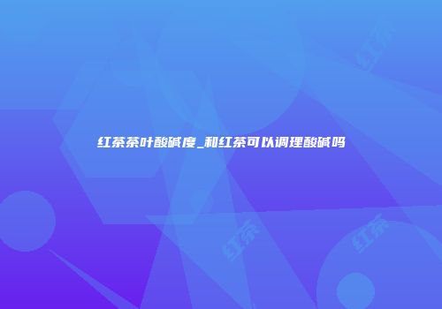 红茶茶叶酸碱度_和红茶可以调理酸碱吗