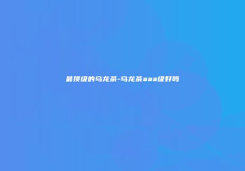 最顶级的乌龙茶-乌龙茶aaa级好吗