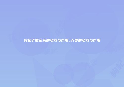枸杞子加花茶的功效与作用_大枣的功效与作用