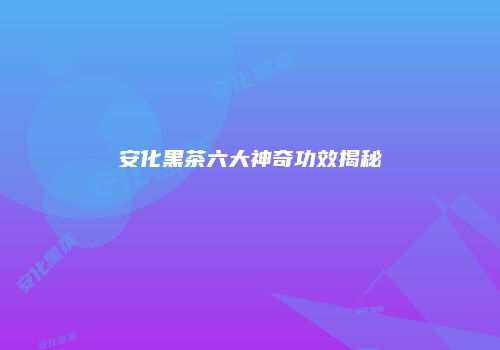 安化黑茶六大神奇功效揭秘