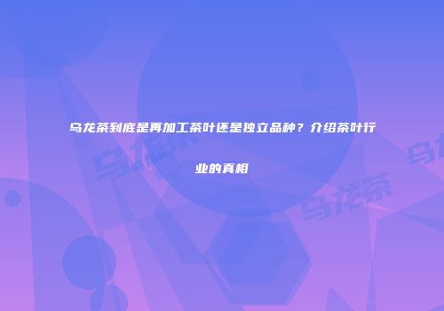 乌龙茶到底是再加工茶叶还是独立品种？介绍茶叶行业的真相