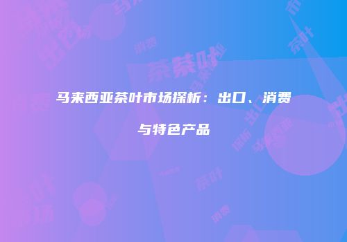 马来西亚茶叶市场探析：出口、消费与特色产品