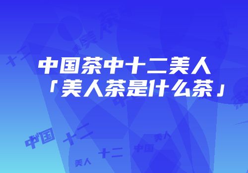 中国茶中十二美人「美人茶是什么茶」