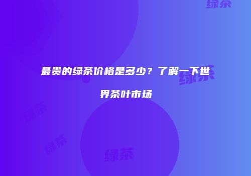 最贵的绿茶价格是多少？了解一下世界茶叶市场