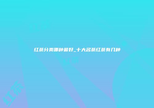 红茶分类哪种最好_十大名茶红茶有几种