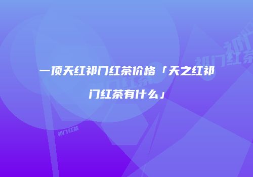 一顶天红祁门红茶价格「天之红祁门红茶有什么」