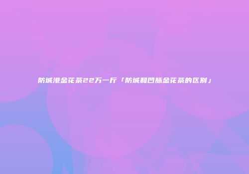 防城港金花茶22万一斤「防城和凹脉金花茶的区别」