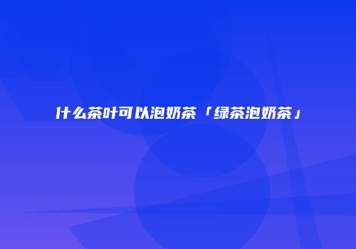 什么茶叶可以泡奶茶「绿茶泡奶茶」