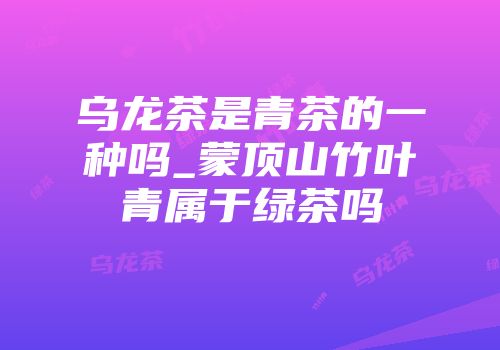 乌龙茶是青茶的一种吗_蒙顶山竹叶青属于绿茶吗