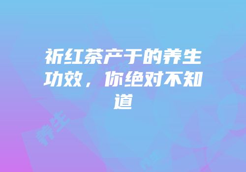 祈红茶产于的养生功效，你绝对不知道