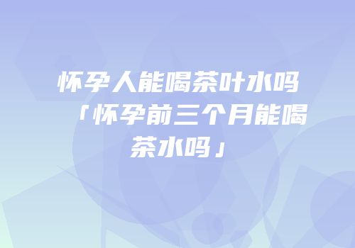 怀孕人能喝茶叶水吗「怀孕前三个月能喝茶水吗」