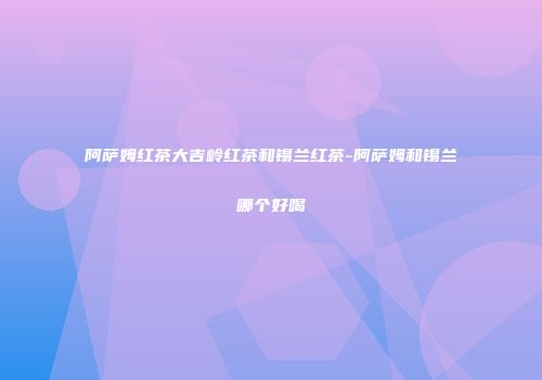 阿萨姆红茶大吉岭红茶和锡兰红茶-阿萨姆和锡兰哪个好喝