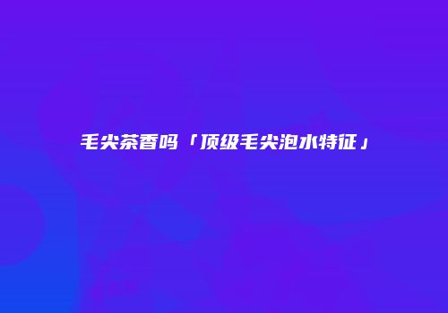毛尖茶香吗「顶级毛尖泡水特征」