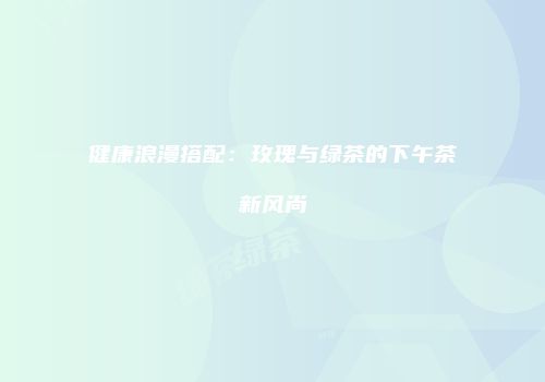 健康浪漫搭配：玫瑰与绿茶的下午茶新风尚