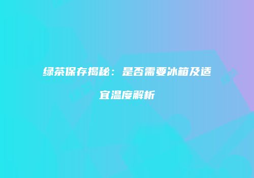 绿茶保存揭秘：是否需要冰箱及适宜温度解析