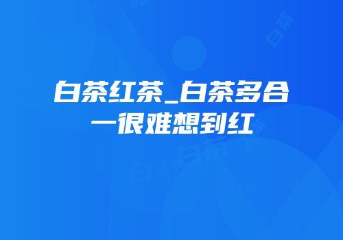 白茶红茶_白茶多合一很难想到红