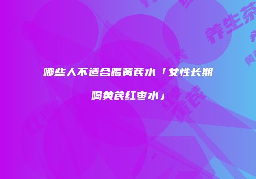 哪些人不适合喝黄芪水「女性长期喝黄芪红枣水」