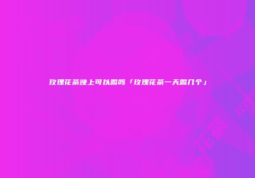 玫瑰花茶晚上可以喝吗「玫瑰花茶一天喝几个」