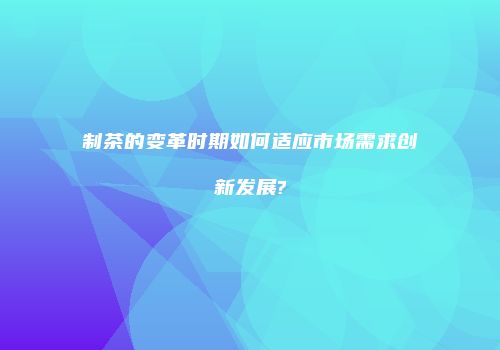 制茶的变革时期如何适应市场需求创新发展?