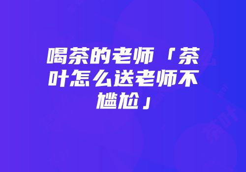 喝茶的老师「茶叶怎么送老师不尴尬」