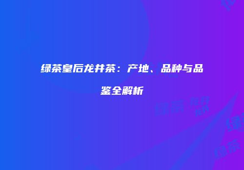 绿茶皇后龙井茶：产地、品种与品鉴全解析