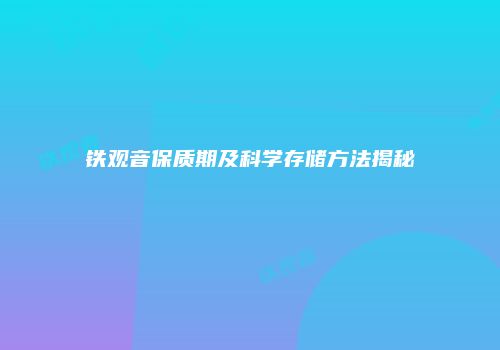 铁观音保质期及科学存储方法揭秘