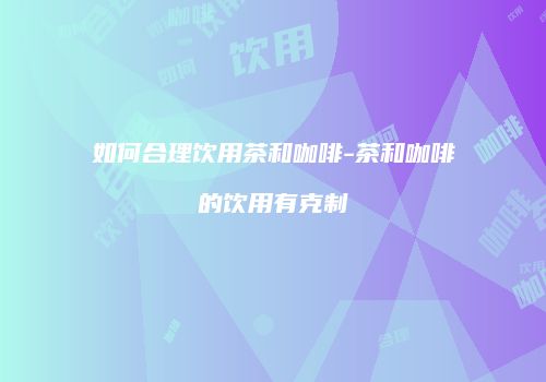 如何合理饮用茶和咖啡-茶和咖啡的饮用有克制