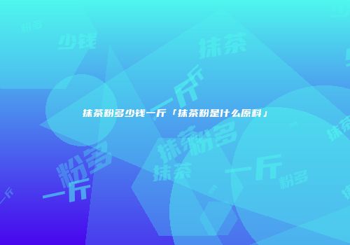抹茶粉多少钱一斤「抹茶粉是什么原料」