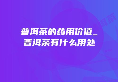 普洱茶的药用价值_普洱茶有什么用处