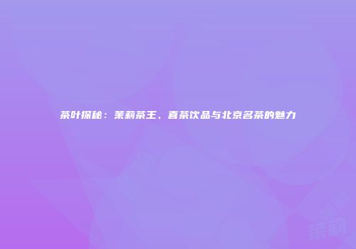 茶叶探秘：茉莉茶王、喜茶饮品与北京名茶的魅力