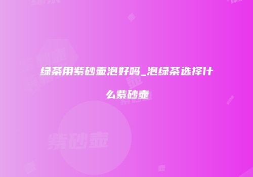 绿茶用紫砂壶泡好吗_泡绿茶选择什么紫砂壶