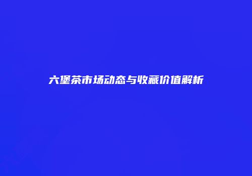 六堡茶市场动态与收藏价值解析