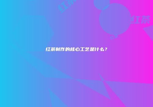 红茶制作的核心工艺是什么？